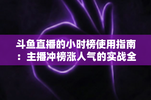 斗鱼直播的小时榜使用指南：主播冲榜涨人气的实战全攻略