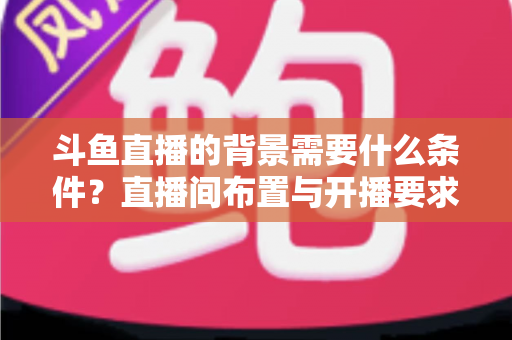 斗鱼直播的背景需要什么条件？直播间布置与开播要求全解析