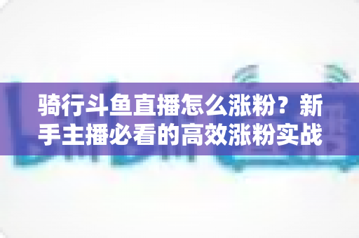骑行斗鱼直播怎么涨粉？新手主播必看的高效涨粉实战攻略