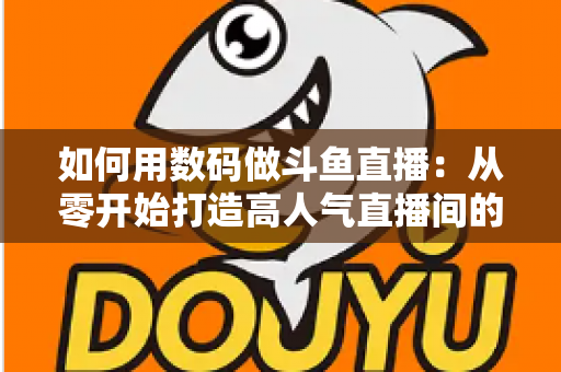 如何用数码做斗鱼直播：从零开始打造高人气直播间的完整指南