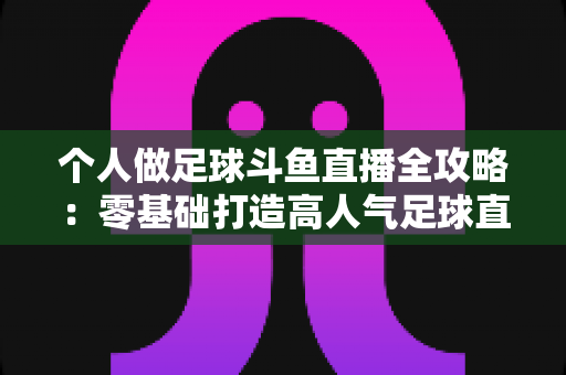 个人做足球斗鱼直播全攻略：零基础打造高人气足球直播间的实战秘籍