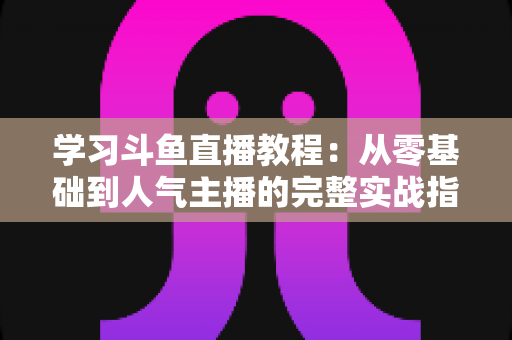 学习斗鱼直播教程：从零基础到人气主播的完整实战指南