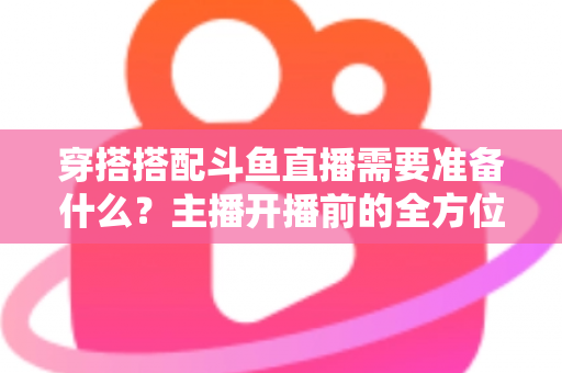 穿搭搭配斗鱼直播需要准备什么？主播开播前的全方位准备清单与实战攻略