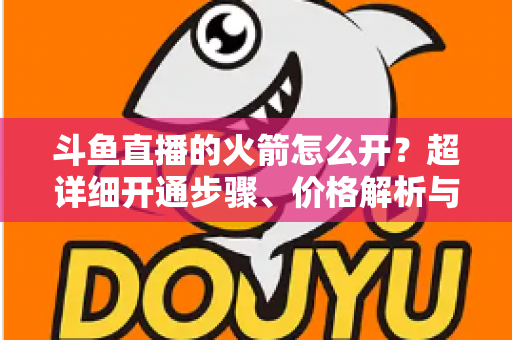 斗鱼直播的火箭怎么开?超详细开通步骤、价格解析与理性消费指南一文读懂 斗鱼直播的火箭怎么开?超详细开通步骤、价格解析与理性消费指南一文读懂