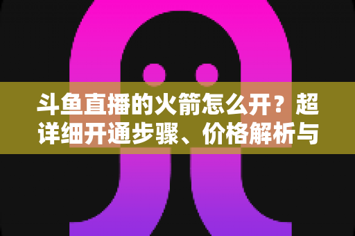 斗鱼直播的火箭怎么开?超详细开通步骤、价格解析与理性消费指南一文读懂 斗鱼直播的火箭怎么开?超详细开通步骤、价格解析与理性消费指南一文读懂