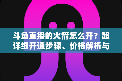 斗鱼直播的火箭怎么开？超详细开通步骤、价格解析与理性消费指南一文读懂