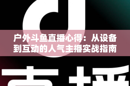 户外斗鱼直播心得:从设备到互动的人气主播实战指南 户外斗鱼直播心得:从设备到互动的人气主播实战指南