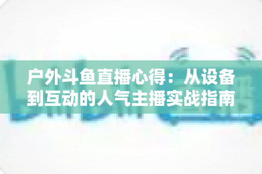 户外斗鱼直播心得:从设备到互动的人气主播实战指南 户外斗鱼直播心得:从设备到互动的人气主播实战指南