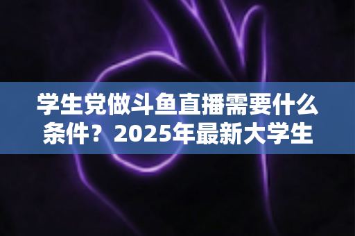 学生党做斗鱼直播需要什么条件？2025年最新大学生主播入门全攻略：硬件、认证、技能与时间管理一站式指南