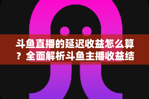 斗鱼直播的延迟收益怎么算？全面解析斗鱼主播收益结算规则、分成比例与提现流程