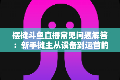 摆摊斗鱼直播常见问题解答:新手摊主从设备到运营的一站式实战指南 摆摊斗鱼直播常见问题解答:新手摊主从设备到运营的一站式实战指南