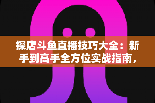 探店斗鱼直播技巧大全：新手到高手全方位实战指南，助你打造人气爆棚的探店直播间