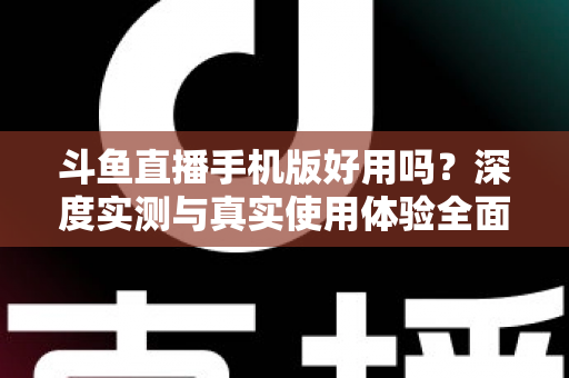 斗鱼直播手机版好用吗？深度实测与真实使用体验全面解析