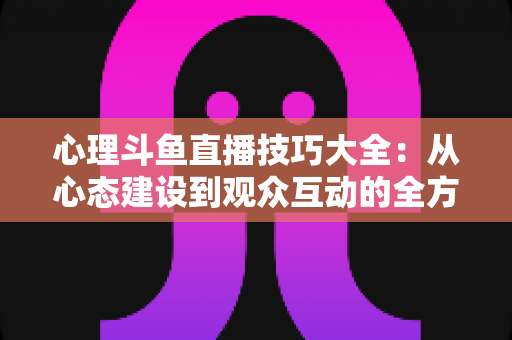 心理斗鱼直播技巧大全:从心态建设到观众互动的全方位实战指南 心理斗鱼直播技巧大全:从心态建设到观众互动的全方位实战指南