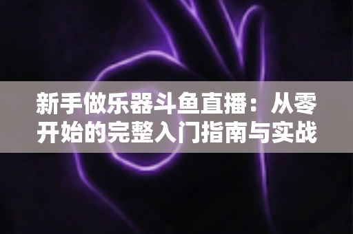 新手做乐器斗鱼直播：从零开始的完整入门指南与实战技巧