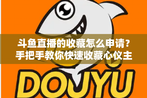 斗鱼直播的收藏怎么申请？手把手教你快速收藏心仪主播的完整指南