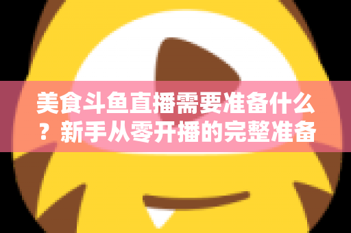 美食斗鱼直播需要准备什么？新手从零开播的完整准备清单与实操指南