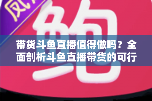 带货斗鱼直播值得做吗?全面剖析斗鱼直播带货的可行性、优势与运营策略 带货斗鱼直播值得做吗?全面剖析斗鱼直播带货的可行性、优势与运营策略