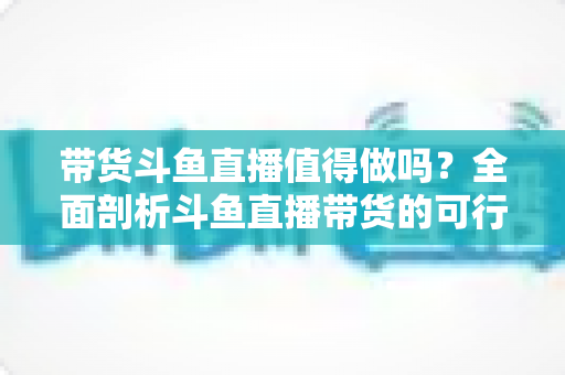 带货斗鱼直播值得做吗?全面剖析斗鱼直播带货的可行性、优势与运营策略 带货斗鱼直播值得做吗?全面剖析斗鱼直播带货的可行性、优势与运营策略