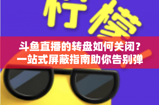 斗鱼直播的转盘如何关闭？一站式屏蔽指南助你告别弹窗打扰