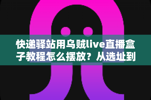 快递驿站用乌贼live直播盒子教程怎么摆放？从选址到调试的全流程摆放实战指南