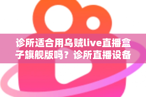 诊所适合用乌贼live直播盒子旗舰版吗？诊所直播设备选型与合规运营全解析