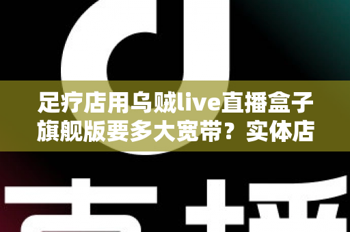 足疗店用乌贼live直播盒子旗舰版要多大宽带？实体店直播带宽配置与流畅直播全攻略
