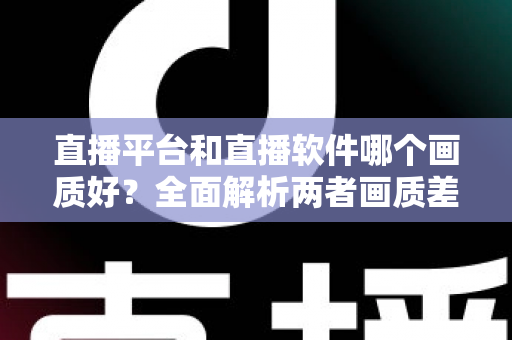 直播平台和直播软件哪个画质好？全面解析两者画质差异，帮你选出最佳直播方案