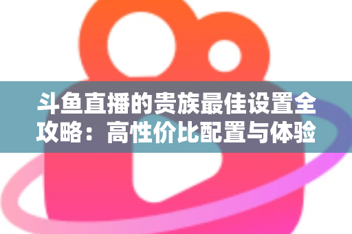 斗鱼直播的贵族最佳设置全攻略：高性价比配置与体验优化完整指南