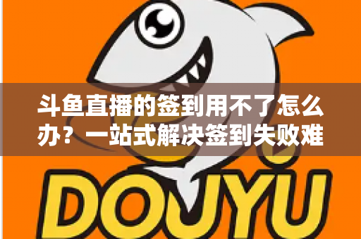 斗鱼直播的签到用不了怎么办？一站式解决签到失败难题的实用指南