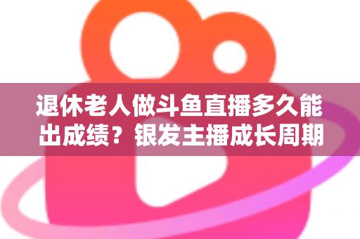 退休老人做斗鱼直播多久能出成绩？银发主播成长周期与提速攻略全解析