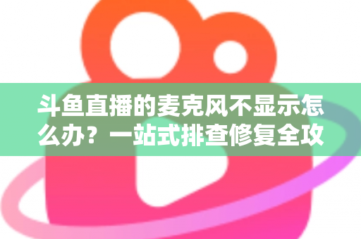 斗鱼直播的麦克风不显示怎么办？一站式排查修复全攻略，让您的直播声音快速恢复正常