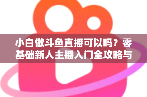 小白做斗鱼直播可以吗？零基础新人主播入门全攻略与涨粉实战指南