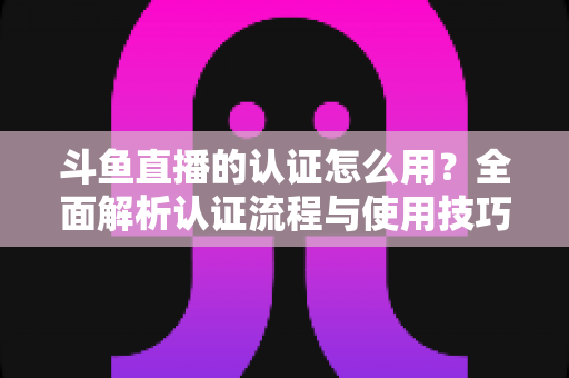 斗鱼直播的认证怎么用？全面解析认证流程与使用技巧，助你快速开启直播之旅