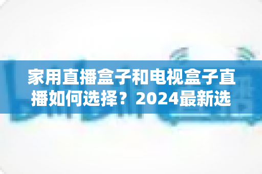 家用直播盒子和电视盒子直播如何选择？2024最新选购指南帮你避坑