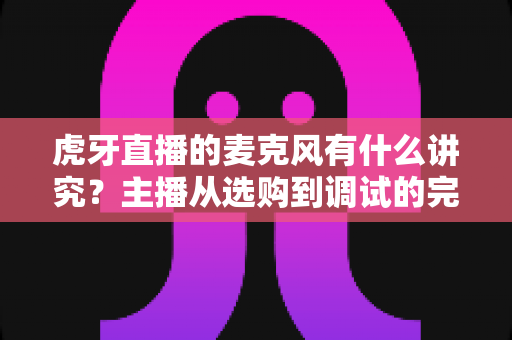 虎牙直播的麦克风有什么讲究?主播从选购到调试的完整指南 虎牙直播的麦克风有什么讲究?主播从选购到调试的完整指南