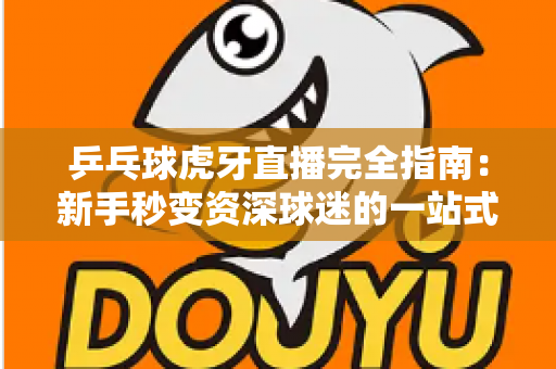 乒乓球虎牙直播完全指南:新手秒变资深球迷的一站式观赛宝典 乒乓球虎牙直播完全指南:新手秒变资深球迷的一站式观赛宝典