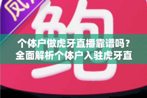 个体户做虎牙直播靠谱吗？全面解析个体户入驻虎牙直播的优势、风险与实操建议
