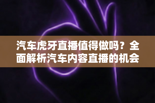 汽车虎牙直播值得做吗?全面解析汽车内容直播的机会、挑战与变现前景 汽车虎牙直播值得做吗?全面解析汽车内容直播的机会、挑战与变现前景