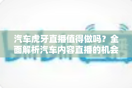 汽车虎牙直播值得做吗？全面解析汽车内容直播的机会、挑战与变现前景