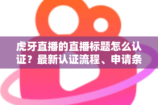 虎牙直播的直播标题怎么认证？最新认证流程、申请条件与实用技巧全解析
