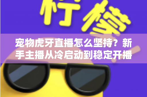 宠物虎牙直播怎么坚持？新手主播从冷启动到稳定开播的全维度运营指南