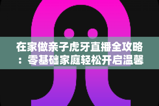 在家做亲子虎牙直播全攻略：零基础家庭轻松开启温馨直播之旅