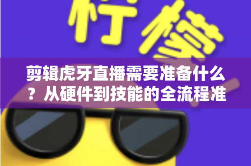 剪辑虎牙直播需要准备什么?从硬件到技能的全流程准备清单与实用指南 剪辑虎牙直播需要准备什么?从硬件到技能的全流程准备清单与实用指南