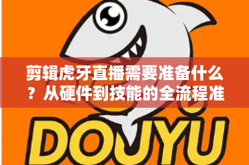 剪辑虎牙直播需要准备什么?从硬件到技能的全流程准备清单与实用指南 剪辑虎牙直播需要准备什么?从硬件到技能的全流程准备清单与实用指南