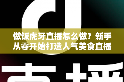 做饭虎牙直播怎么做?新手从零开始打造人气美食直播间的全流程实战指南 做饭虎牙直播怎么做?新手从零开始打造人气美食直播间的全流程实战指南
