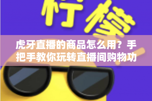 虎牙直播的商品怎么用？手把手教你玩转直播间购物功能的完整攻略
