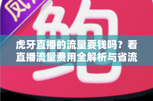 虎牙直播的流量要钱吗？看直播流量费用全解析与省流量实用指南