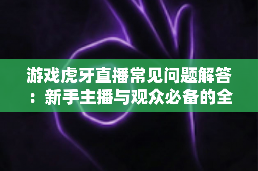 游戏虎牙直播常见问题解答：新手主播与观众必备的全方位实战指南