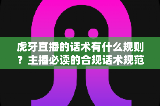虎牙直播的话术有什么规则？主播必读的合规话术规范与实用技巧全解析